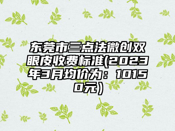 东莞市三点法微创双眼皮收费标准(2023年3月均价为：10150元）