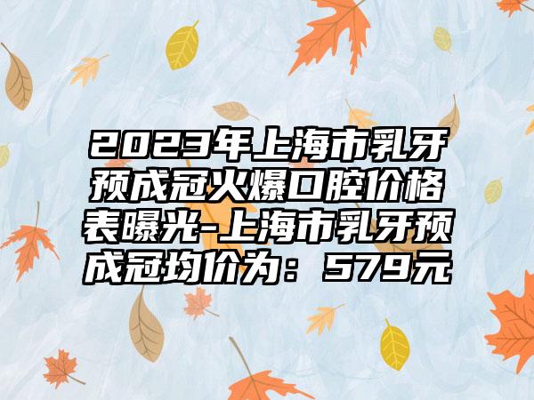 2023年上海市乳牙预成冠火爆口腔价格表曝光-上海市乳牙预成冠均价为：579元