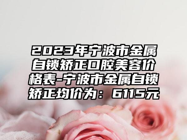 2023年宁波市金属自锁矫正口腔美容价格表-宁波市金属自锁矫正均价为：6115元