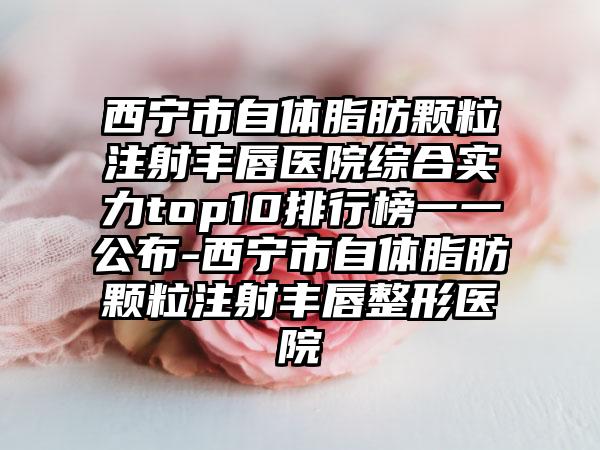 西宁市自体脂肪颗粒注射丰唇医院综合实力top10排行榜一一公布-西宁市自体脂肪颗粒注射丰唇整形医院