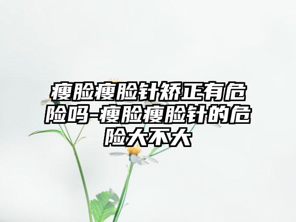 瘦脸瘦脸针矫正有危险吗-瘦脸瘦脸针的危险大不大