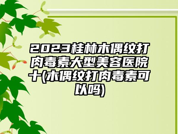 2023桂林木偶纹打肉毒素大型美容医院十(木偶纹打肉毒素可以吗)