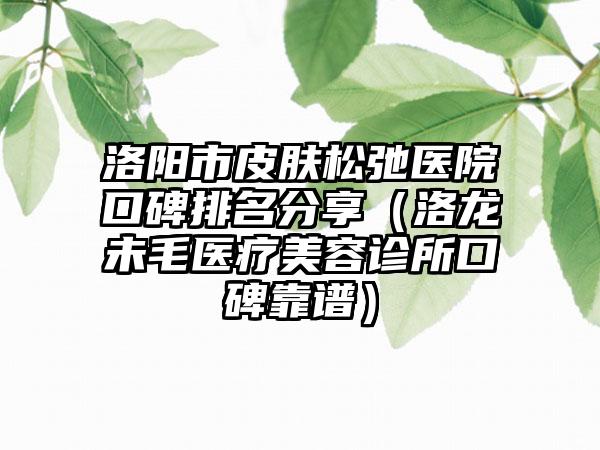 洛阳市皮肤松弛医院口碑排名分享（洛龙未毛医疗美容诊所口碑靠谱）