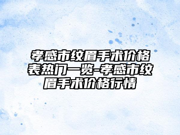 孝感市纹眉手术价格表热门一览-孝感市纹眉手术价格行情