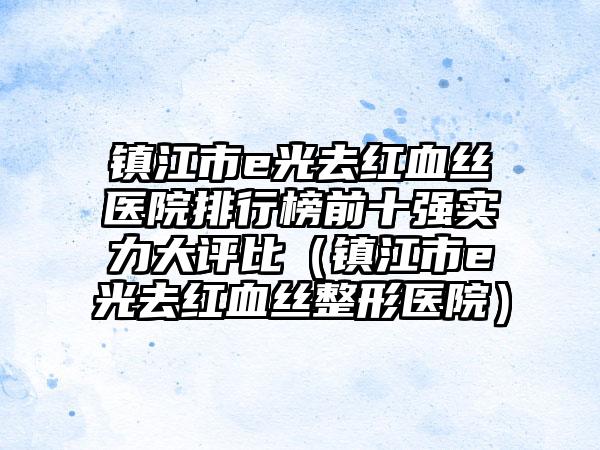 镇江市e光去红血丝医院排行榜前十强实力大评比（镇江市e光去红血丝整形医院）