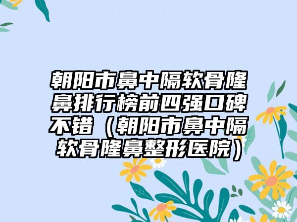 朝阳市鼻中隔软骨隆鼻排行榜前四强口碑不错（朝阳市鼻中隔软骨隆鼻整形医院）