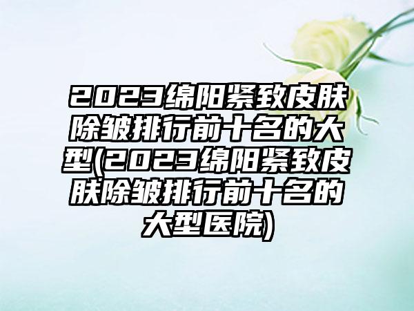 2023绵阳紧致皮肤除皱排行前十名的大型(2023绵阳紧致皮肤除皱排行前十名的大型医院)