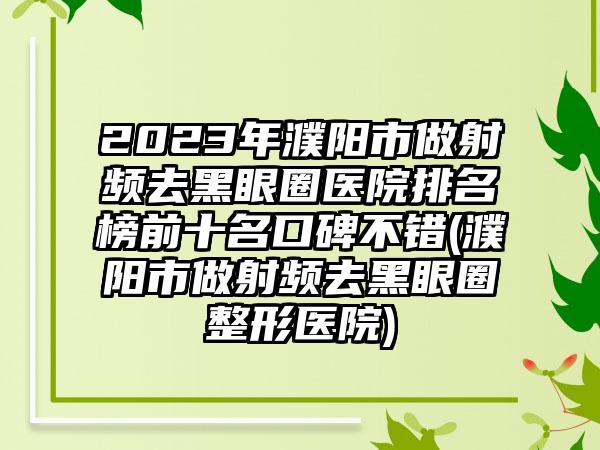 2023年濮阳市做射频去黑眼圈医院排名榜前十名口碑不错(濮阳市做射频去黑眼圈整形医院)