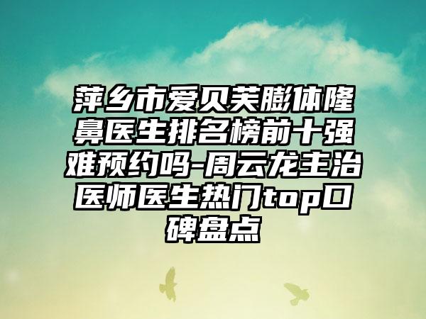 萍乡市爱贝芙膨体隆鼻医生排名榜前十强难预约吗-周云龙主治医师医生热门top口碑盘点