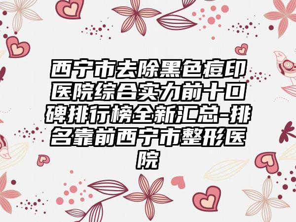 西宁市去除黑色痘印医院综合实力前十口碑排行榜全新汇总-排名靠前西宁市整形医院