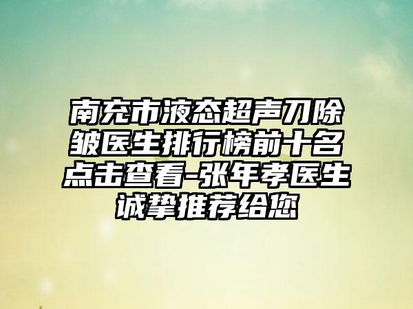 南充市液态超声刀除皱医生排行榜前十名点击查看-张年孝医生诚挚推荐给您