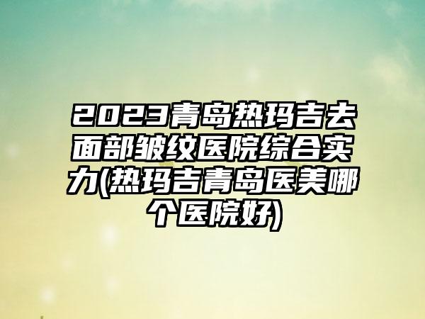 2023青岛热玛吉去面部皱纹医院综合实力(热玛吉青岛医美哪个医院好)