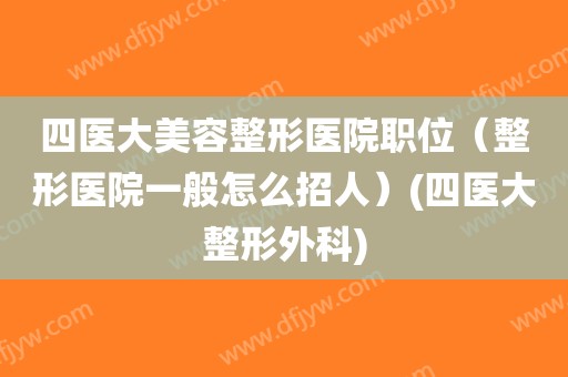 四医大美容整形医院职位（整形医院一般怎么招人）(四医大整形外科)