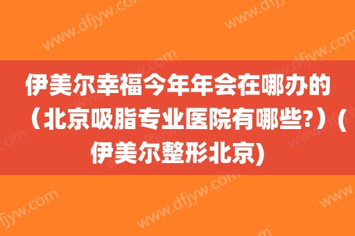 伊美尔幸福今年年会在哪办的（北京吸脂专业医院有哪些?）(伊美尔整形北京)