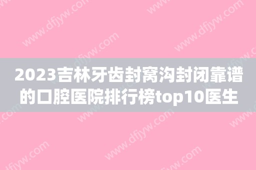 2023吉林牙齿封窝沟封闭靠谱的口腔医院排行榜top10医生技术都不错！吉林市第二口腔医院实力盘点推荐