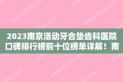 2023南京活动牙合垫齿科医院口碑排行榜前十位榜单详解！南京固德口腔医院靠谱技术好！