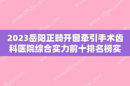 2023岳阳正畸开窗牵引手术齿科医院综合实力前十排名榜实力大推荐！岳阳红杉树口腔医院高品质、口碑好