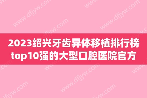 2023绍兴牙齿异体移植排行榜top10强的大型口腔医院官方公布！绍兴市张国兴口腔诊所口碑评价真是反馈