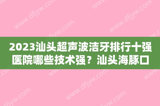 2023汕头超声波洁牙排行十强医院哪些技术强？汕头海豚口腔门诊部再霸榜