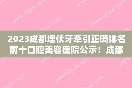 2023成都埋伏牙牵引正畸排名前十口腔美容医院公示！成都唐牙口腔专家实力口碑在线揭晓