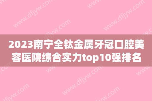 2023南宁全钛金属牙冠口腔美容医院综合实力top10强排名各个口碑佳！南宁牙博士口腔门诊部优势明显