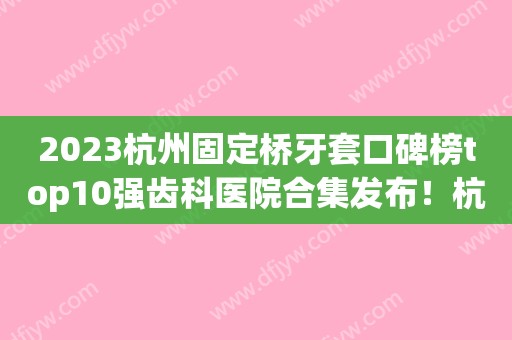 2023杭州固定桥牙套口碑榜top10强齿科医院合集发布！杭州品成口腔诊所专家大咖实力入围