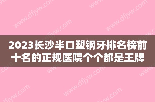 2023长沙半口塑钢牙排名榜前十名的正规医院个个都是王牌！长沙市辰睦口腔门诊部实力口碑双双在线