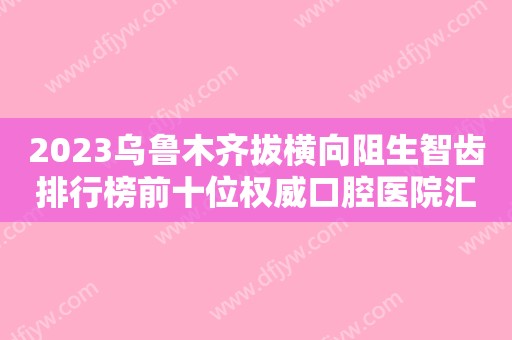 2023乌鲁木齐拔横向阻生智齿排行榜前十位权威口腔医院汇总盘点！乌鲁木齐东良口腔诊所网友盛赞强烈推荐