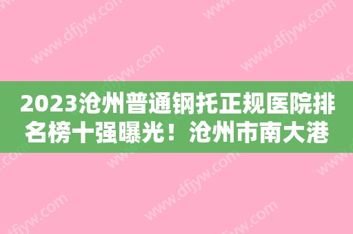 2023沧州普通钢托正规医院排名榜十强曝光！沧州市南大港医院口腔科理由公开