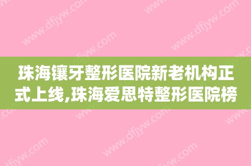 珠海镶牙整形医院新老机构正式上线,珠海爱思特整形医院榜首(珠海整牙多少钱)