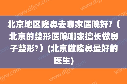 北京地区隆鼻去哪家医院好?（北京的整形医院哪家擅长做鼻子整形?）(北京做隆鼻最好的医生)