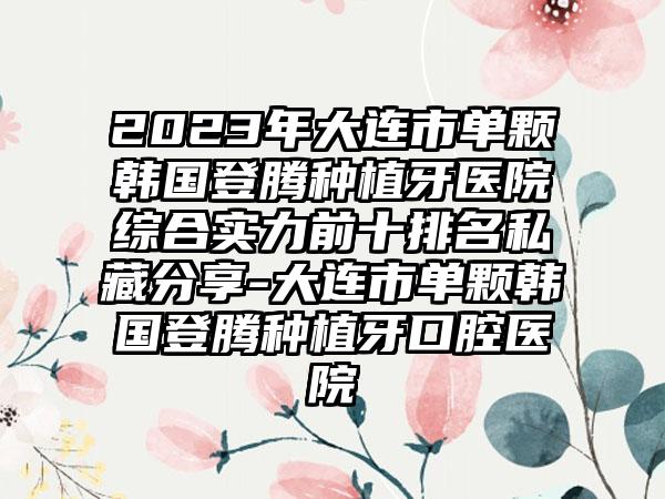 2023年大连市单颗韩国登腾种植牙医院综合实力前十排名私藏分享-大连市单颗韩国登腾种植牙口腔医院