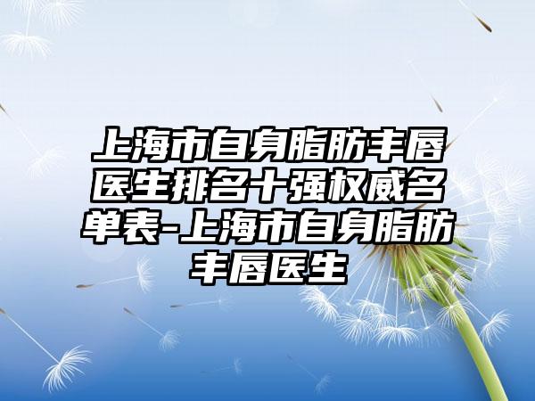 上海市自身脂肪丰唇医生排名十强权威名单表-上海市自身脂肪丰唇医生