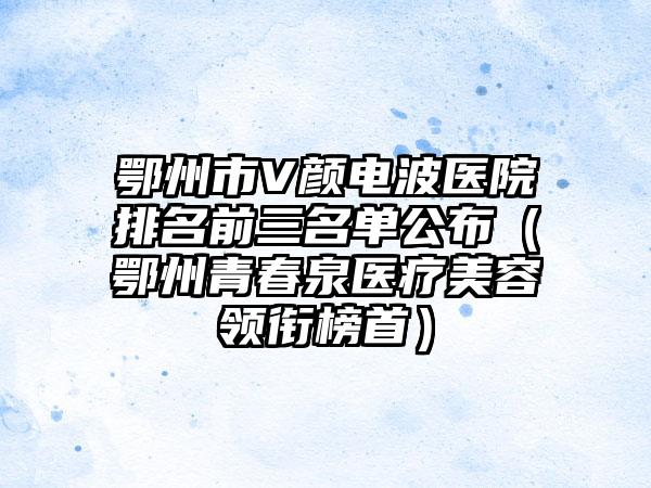 鄂州市V颜电波医院排名前三名单公布（鄂州青春泉医疗美容领衔榜首）