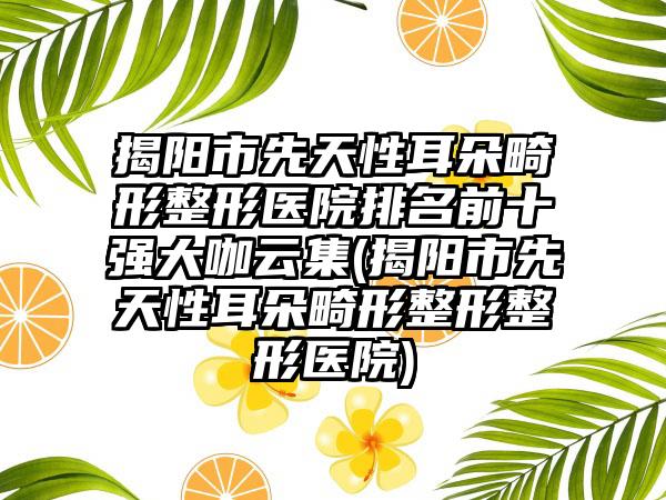 揭阳市先天性耳朵畸形整形医院排名前十强大咖云集(揭阳市先天性耳朵畸形整形整形医院)