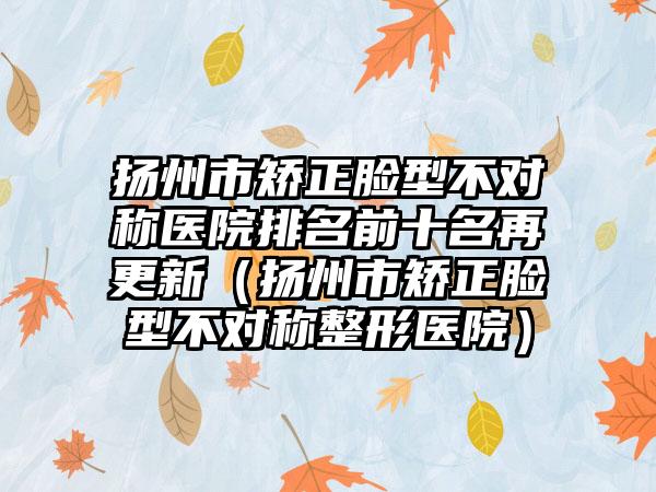 扬州市矫正脸型不对称医院排名前十名再更新（扬州市矫正脸型不对称整形医院）