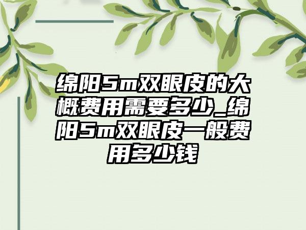 绵阳5m双眼皮的大概费用需要多少_绵阳5m双眼皮一般费用多少钱