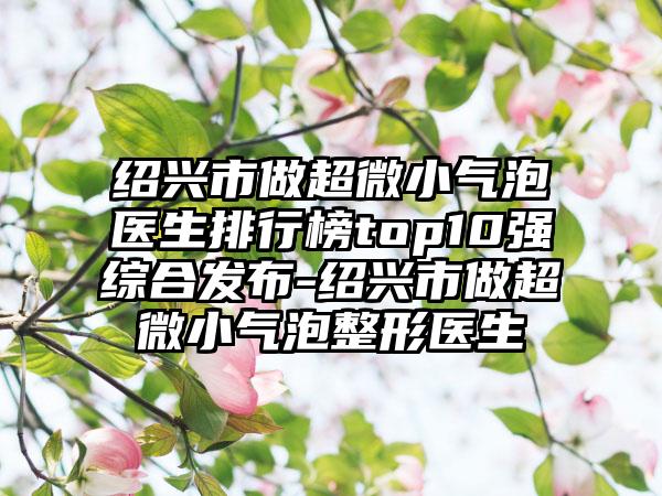 绍兴市做超微小气泡医生排行榜top10强综合发布-绍兴市做超微小气泡整形医生