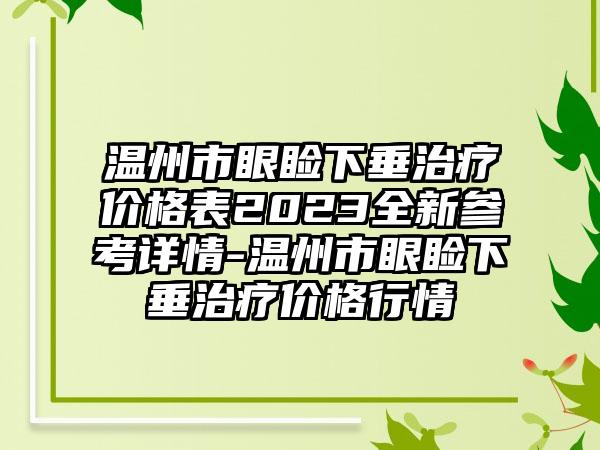 温州市眼睑下垂治疗价格表2023全新参考详情-温州市眼睑下垂治疗价格行情