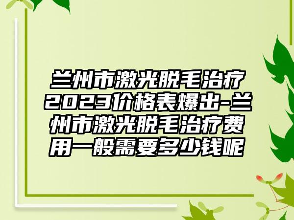 兰州市激光脱毛治疗2023价格表爆出-兰州市激光脱毛治疗费用一般需要多少钱呢