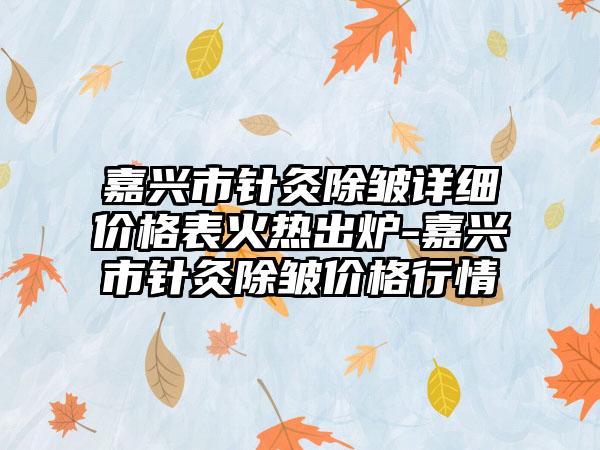 嘉兴市针灸除皱详细价格表火热出炉-嘉兴市针灸除皱价格行情