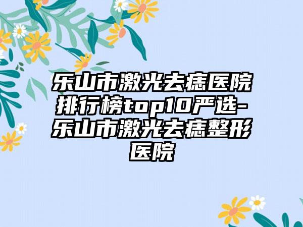 乐山市激光去痣医院排行榜top10严选-乐山市激光去痣整形医院