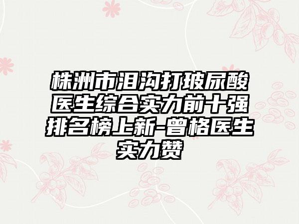 株洲市泪沟打玻尿酸医生综合实力前十强排名榜上新-曾格医生实力赞