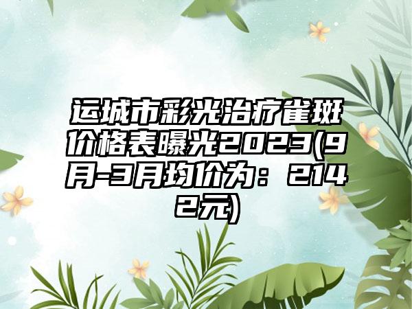 运城市彩光治疗雀斑价格表曝光2023(9月-3月均价为：2142元)