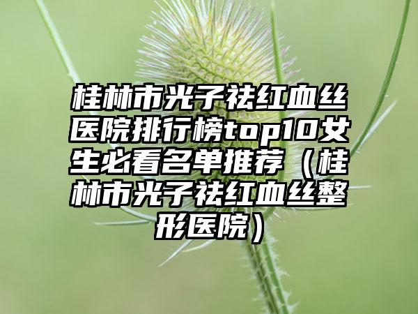 桂林市光子祛红血丝医院排行榜top10女生必看名单推荐（桂林市光子祛红血丝整形医院）