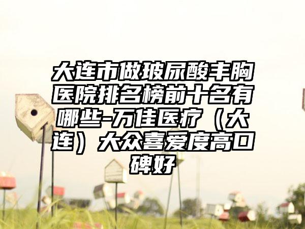 大连市做玻尿酸丰胸医院排名榜前十名有哪些-万佳医疗（大连）大众喜爱度高口碑好