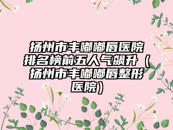 扬州市丰嘟嘟唇医院排名榜前五人气飙升（扬州市丰嘟嘟唇整形医院）