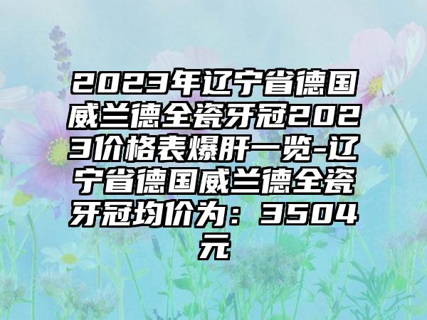 2023年辽宁省德国威兰德全瓷牙冠2023价格表爆肝一览-辽宁省德国威兰德全瓷牙冠均价为：3504元