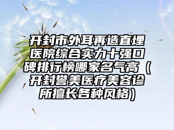 开封市外耳再造直埋医院综合实力十强口碑排行榜哪家名气高（开封誉美医疗美容诊所擅长各种风格）