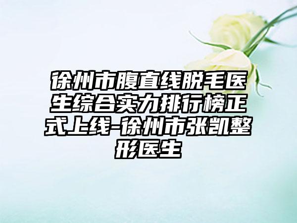 徐州市腹直线脱毛医生综合实力排行榜正式上线-徐州市张凯整形医生